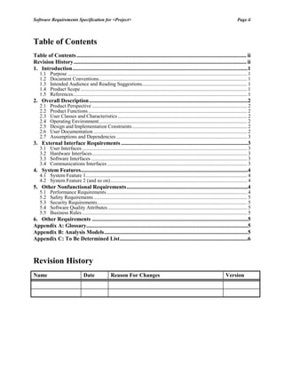 Software Requirements Specification for <Project> Page ii
Table of Contents
Table of Contents.......................................................................................................................... ii
Revision History............................................................................................................................ ii
1. Introduction..............................................................................................................................1
1.1 Purpose ............................................................................................................................................ 1
1.2 Document Conventions.................................................................................................................... 1
1.3 Intended Audience and Reading Suggestions.................................................................................. 1
1.4 Product Scope .................................................................................................................................. 1
1.5 References........................................................................................................................................ 1
2. Overall Description..................................................................................................................2
2.1 Product Perspective ......................................................................................................................... 2
2.2 Product Functions............................................................................................................................ 2
2.3 User Classes and Characteristics ..................................................................................................... 2
2.4 Operating Environment.................................................................................................................... 2
2.5 Design and Implementation Constraints.......................................................................................... 2
2.6 User Documentation ........................................................................................................................ 2
2.7 Assumptions and Dependencies ...................................................................................................... 3
3. External Interface Requirements ...........................................................................................3
3.1 User Interfaces................................................................................................................................. 3
3.2 Hardware Interfaces......................................................................................................................... 3
3.3 Software Interfaces .......................................................................................................................... 3
3.4 Communications Interfaces ............................................................................................................. 3
4. System Features........................................................................................................................4
4.1 System Feature 1.............................................................................................................................. 4
4.2 System Feature 2 (and so on)........................................................................................................... 4
5. Other Nonfunctional Requirements.......................................................................................4
5.1 Performance Requirements.............................................................................................................. 4
5.2 Safety Requirements........................................................................................................................ 5
5.3 Security Requirements..................................................................................................................... 5
5.4 Software Quality Attributes............................................................................................................. 5
5.5 Business Rules................................................................................................................................. 5
6. Other Requirements ................................................................................................................5
Appendix A: Glossary....................................................................................................................5
Appendix B: Analysis Models.......................................................................................................5
Appendix C: To Be Determined List............................................................................................6
Revision History
Name Date Reason For Changes Version
 