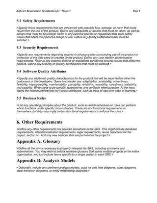 Software Requirements Specification for <Project> Page 5
5.2 Safety Requirements
<Specify those requirements that are concerned with possible loss, damage, or harm that could
result from the use of the product. Define any safeguards or actions that must be taken, as well as
actions that must be prevented. Refer to any external policies or regulations that state safety
issues that affect the product’s design or use. Define any safety certifications that must be
satisfied.>
5.3 Security Requirements
<Specify any requirements regarding security or privacy issues surrounding use of the product or
protection of the data used or created by the product. Define any user identity authentication
requirements. Refer to any external policies or regulations containing security issues that affect the
product. Define any security or privacy certifications that must be satisfied.>
5.4 Software Quality Attributes
<Specify any additional quality characteristics for the product that will be important to either the
customers or the developers. Some to consider are: adaptability, availability, correctness,
flexibility, interoperability, maintainability, portability, reliability, reusability, robustness, testability,
and usability. Write these to be specific, quantitative, and verifiable when possible. At the least,
clarify the relative preferences for various attributes, such as ease of use over ease of learning.>
5.5 Business Rules
<List any operating principles about the product, such as which individuals or roles can perform
which functions under specific circumstances. These are not functional requirements in
themselves, but they may imply certain functional requirements to enforce the rules.>
6. Other Requirements
<Define any other requirements not covered elsewhere in the SRS. This might include database
requirements, internationalization requirements, legal requirements, reuse objectives for the
project, and so on. Add any new sections that are pertinent to the project.>
Appendix A: Glossary
<Define all the terms necessary to properly interpret the SRS, including acronyms and
abbreviations. You may wish to build a separate glossary that spans multiple projects or the entire
organization, and just include terms specific to a single project in each SRS.>
Appendix B: Analysis Models
<Optionally, include any pertinent analysis models, such as data flow diagrams, class diagrams,
state-transition diagrams, or entity-relationship diagrams.>
 
