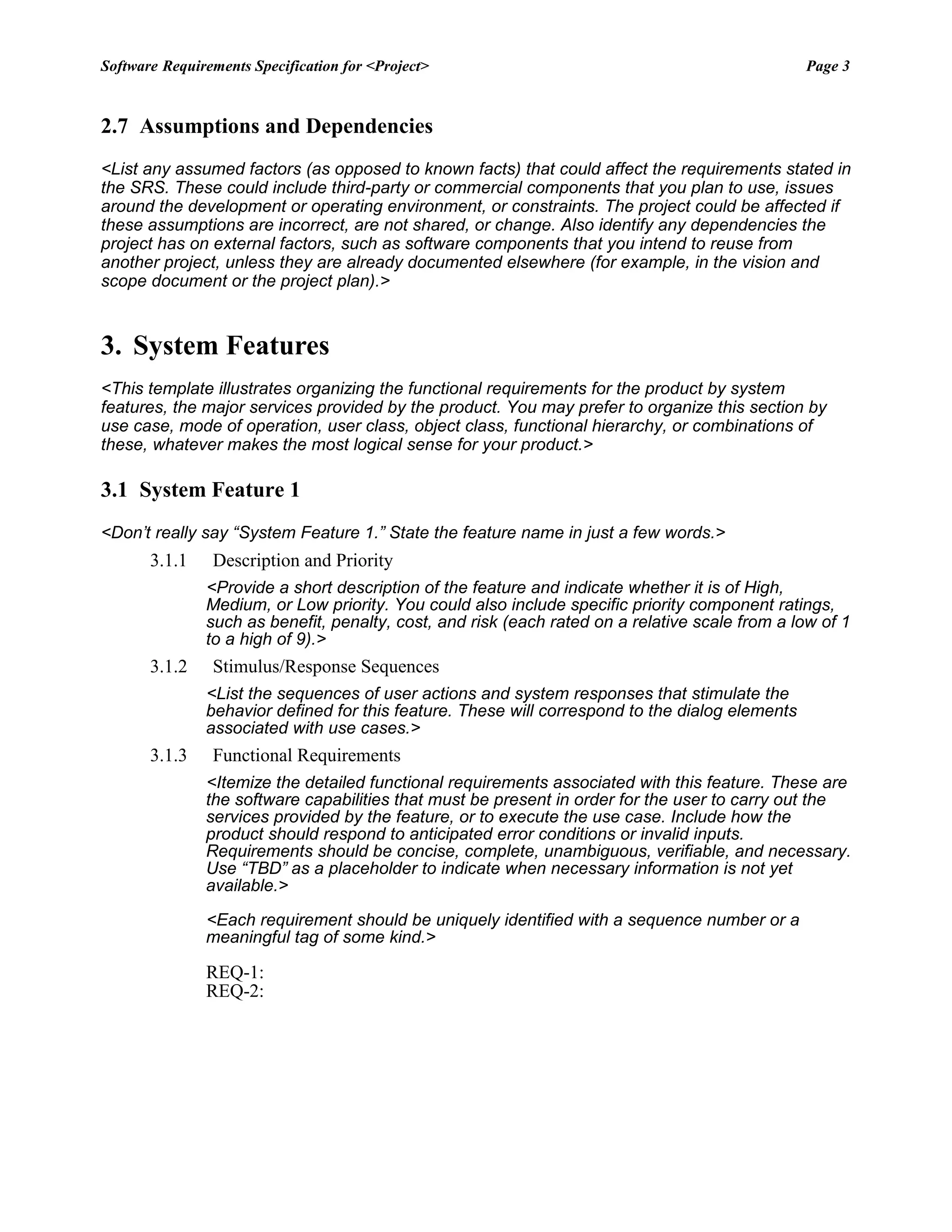 Software Requirements Specification for <Project> Page 3
2.7 Assumptions and Dependencies
<List any assumed factors (as opposed to known facts) that could affect the requirements stated in
the SRS. These could include third-party or commercial components that you plan to use, issues
around the development or operating environment, or constraints. The project could be affected if
these assumptions are incorrect, are not shared, or change. Also identify any dependencies the
project has on external factors, such as software components that you intend to reuse from
another project, unless they are already documented elsewhere (for example, in the vision and
scope document or the project plan).>
3. System Features
<This template illustrates organizing the functional requirements for the product by system
features, the major services provided by the product. You may prefer to organize this section by
use case, mode of operation, user class, object class, functional hierarchy, or combinations of
these, whatever makes the most logical sense for your product.>
3.1 System Feature 1
<Don’t really say “System Feature 1.” State the feature name in just a few words.>
3.1.1 Description and Priority
<Provide a short description of the feature and indicate whether it is of High,
Medium, or Low priority. You could also include specific priority component ratings,
such as benefit, penalty, cost, and risk (each rated on a relative scale from a low of 1
to a high of 9).>
3.1.2 Stimulus/Response Sequences
<List the sequences of user actions and system responses that stimulate the
behavior defined for this feature. These will correspond to the dialog elements
associated with use cases.>
3.1.3 Functional Requirements
<Itemize the detailed functional requirements associated with this feature. These are
the software capabilities that must be present in order for the user to carry out the
services provided by the feature, or to execute the use case. Include how the
product should respond to anticipated error conditions or invalid inputs.
Requirements should be concise, complete, unambiguous, verifiable, and necessary.
Use “TBD” as a placeholder to indicate when necessary information is not yet
available.>
<Each requirement should be uniquely identified with a sequence number or a
meaningful tag of some kind.>
REQ-1:
REQ-2:
 