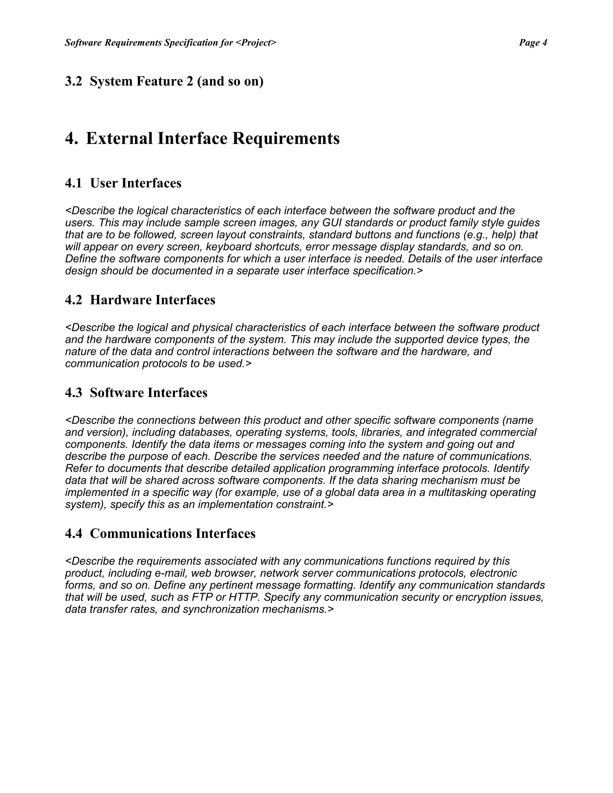 Software Requirements Specification for <Project> Page 4
3.2 System Feature 2 (and so on)
4. External Interface Requirements
4.1 User Interfaces
<Describe the logical characteristics of each interface between the software product and the
users. This may include sample screen images, any GUI standards or product family style guides
that are to be followed, screen layout constraints, standard buttons and functions (e.g., help) that
will appear on every screen, keyboard shortcuts, error message display standards, and so on.
Define the software components for which a user interface is needed. Details of the user interface
design should be documented in a separate user interface specification.>
4.2 Hardware Interfaces
<Describe the logical and physical characteristics of each interface between the software product
and the hardware components of the system. This may include the supported device types, the
nature of the data and control interactions between the software and the hardware, and
communication protocols to be used.>
4.3 Software Interfaces
<Describe the connections between this product and other specific software components (name
and version), including databases, operating systems, tools, libraries, and integrated commercial
components. Identify the data items or messages coming into the system and going out and
describe the purpose of each. Describe the services needed and the nature of communications.
Refer to documents that describe detailed application programming interface protocols. Identify
data that will be shared across software components. If the data sharing mechanism must be
implemented in a specific way (for example, use of a global data area in a multitasking operating
system), specify this as an implementation constraint.>
4.4 Communications Interfaces
<Describe the requirements associated with any communications functions required by this
product, including e-mail, web browser, network server communications protocols, electronic
forms, and so on. Define any pertinent message formatting. Identify any communication standards
that will be used, such as FTP or HTTP. Specify any communication security or encryption issues,
data transfer rates, and synchronization mechanisms.>
 