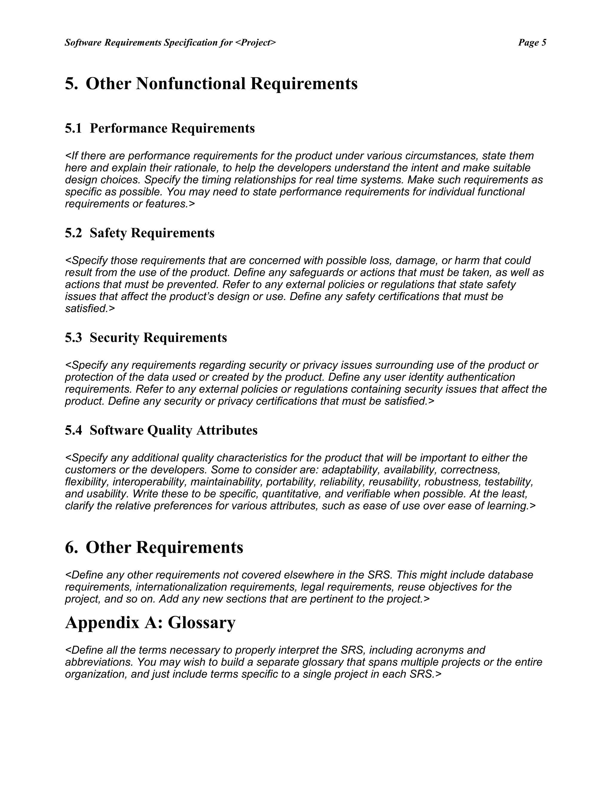 Software Requirements Specification for <Project> Page 5
5. Other Nonfunctional Requirements
5.1 Performance Requirements
<If there are performance requirements for the product under various circumstances, state them
here and explain their rationale, to help the developers understand the intent and make suitable
design choices. Specify the timing relationships for real time systems. Make such requirements as
specific as possible. You may need to state performance requirements for individual functional
requirements or features.>
5.2 Safety Requirements
<Specify those requirements that are concerned with possible loss, damage, or harm that could
result from the use of the product. Define any safeguards or actions that must be taken, as well as
actions that must be prevented. Refer to any external policies or regulations that state safety
issues that affect the product’s design or use. Define any safety certifications that must be
satisfied.>
5.3 Security Requirements
<Specify any requirements regarding security or privacy issues surrounding use of the product or
protection of the data used or created by the product. Define any user identity authentication
requirements. Refer to any external policies or regulations containing security issues that affect the
product. Define any security or privacy certifications that must be satisfied.>
5.4 Software Quality Attributes
<Specify any additional quality characteristics for the product that will be important to either the
customers or the developers. Some to consider are: adaptability, availability, correctness,
flexibility, interoperability, maintainability, portability, reliability, reusability, robustness, testability,
and usability. Write these to be specific, quantitative, and verifiable when possible. At the least,
clarify the relative preferences for various attributes, such as ease of use over ease of learning.>
6. Other Requirements
<Define any other requirements not covered elsewhere in the SRS. This might include database
requirements, internationalization requirements, legal requirements, reuse objectives for the
project, and so on. Add any new sections that are pertinent to the project.>
Appendix A: Glossary
<Define all the terms necessary to properly interpret the SRS, including acronyms and
abbreviations. You may wish to build a separate glossary that spans multiple projects or the entire
organization, and just include terms specific to a single project in each SRS.>
 