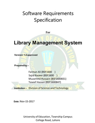 University of Education, Township Campus
College Road, Lahore
Software Requirements
Specification
For
Library Management System
Version: 1.0 approved
Preparedby:-
Farman Ali (BSF1600 )
Sajid Nazeer (BSF1600 )
Muzammil Hussain (BSF1600831)
Toseef Hassan (BSF1600847)
Institution: - Division of Science and Technology
Date:Nov-15-2017
 