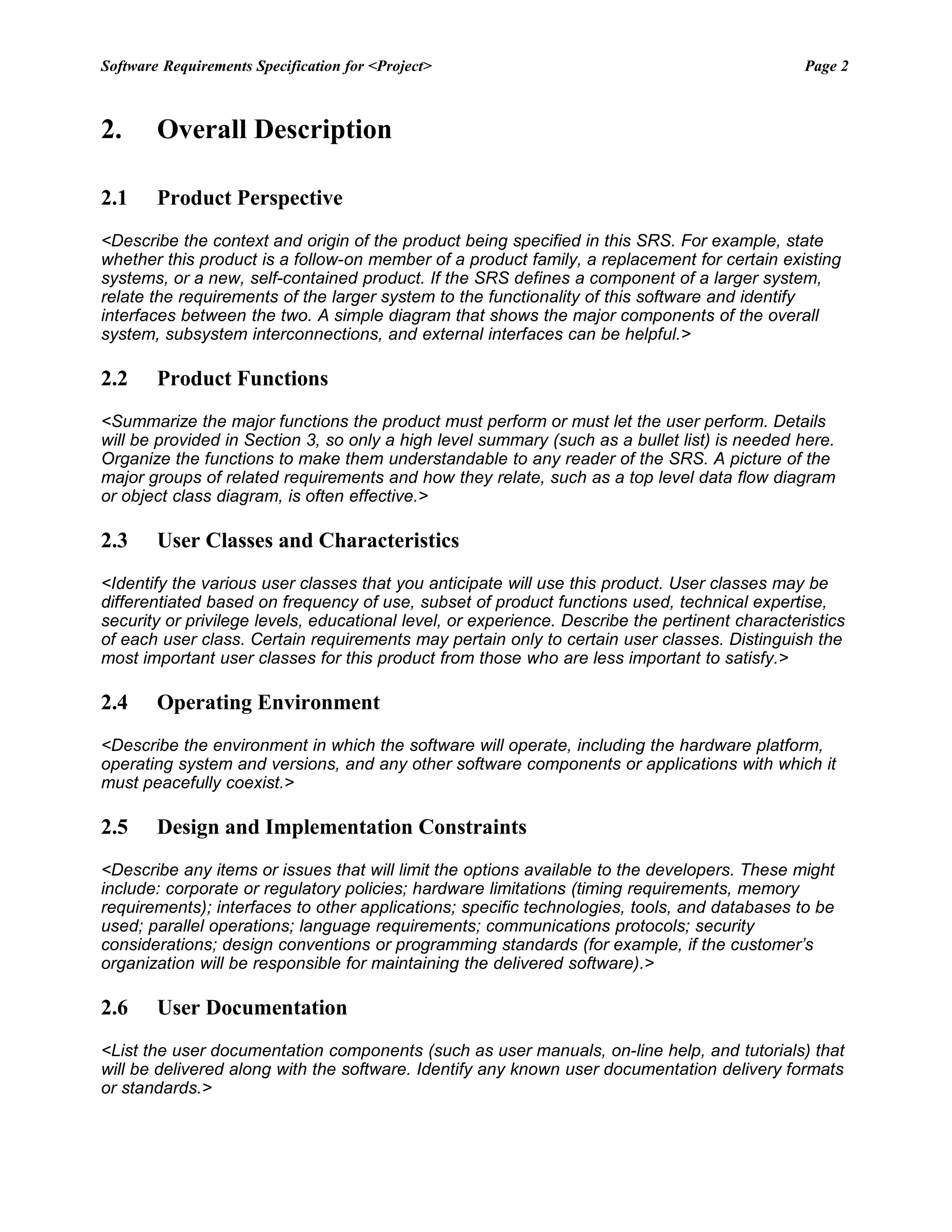 Software Requirements Specification for <Project> Page 2
2. Overall Description
2.1 Product Perspective
<Describe the context and origin of the product being specified in this SRS. For example, state
whether this product is a follow-on member of a product family, a replacement for certain existing
systems, or a new, self-contained product. If the SRS defines a component of a larger system,
relate the requirements of the larger system to the functionality of this software and identify
interfaces between the two. A simple diagram that shows the major components of the overall
system, subsystem interconnections, and external interfaces can be helpful.>
2.2 Product Functions
<Summarize the major functions the product must perform or must let the user perform. Details
will be provided in Section 3, so only a high level summary (such as a bullet list) is needed here.
Organize the functions to make them understandable to any reader of the SRS. A picture of the
major groups of related requirements and how they relate, such as a top level data flow diagram
or object class diagram, is often effective.>
2.3 User Classes and Characteristics
<Identify the various user classes that you anticipate will use this product. User classes may be
differentiated based on frequency of use, subset of product functions used, technical expertise,
security or privilege levels, educational level, or experience. Describe the pertinent characteristics
of each user class. Certain requirements may pertain only to certain user classes. Distinguish the
most important user classes for this product from those who are less important to satisfy.>
2.4 Operating Environment
<Describe the environment in which the software will operate, including the hardware platform,
operating system and versions, and any other software components or applications with which it
must peacefully coexist.>
2.5 Design and Implementation Constraints
<Describe any items or issues that will limit the options available to the developers. These might
include: corporate or regulatory policies; hardware limitations (timing requirements, memory
requirements); interfaces to other applications; specific technologies, tools, and databases to be
used; parallel operations; language requirements; communications protocols; security
considerations; design conventions or programming standards (for example, if the customer’s
organization will be responsible for maintaining the delivered software).>
2.6 User Documentation
<List the user documentation components (such as user manuals, on-line help, and tutorials) that
will be delivered along with the software. Identify any known user documentation delivery formats
or standards.>
 