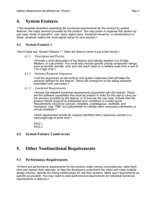 Software Requirements Specification for <Project> Page 4
4. System Features
<This template illustrates organizing the functional requirements for the product by system
features, the major services provided by the product. You may prefer to organize this section by
use case, mode of operation, user class, object class, functional hierarchy, or combinations of
these, whatever makes the most logical sense for your product.>
4.1 System Feature 1
<Don’t really say “System Feature 1.” State the feature name in just a few words.>
4.1.1 Description and Priority
<Provide a short description of the feature and indicate whether it is of High,
Medium, or Low priority. You could also include specific priority component ratings,
such as benefit, penalty, cost, and risk (each rated on a relative scale from a low of
1 to a high of 9).>
4.1.2 Stimulus/Response Sequences
<List the sequences of user actions and system responses that stimulate the
behavior defined for this feature. These will correspond to the dialog elements
associated with use cases.>
4.1.3 Functional Requirements
<Itemize the detailed functional requirements associated with this feature. These
are the software capabilities that must be present in order for the user to carry out
the services provided by the feature, or to execute the use case. Include how the
product should respond to anticipated error conditions or invalid inputs.
Requirements should be concise, complete, unambiguous, verifiable, and
necessary. Use “TBD” as a placeholder to indicate when necessary information is
not yet available.>
<Each requirement should be uniquely identified with a sequence number or a
meaningful tag of some kind.>
REQ-1:
REQ-2:
4.2 System Feature 2 (and so on)
5. Other Nonfunctional Requirements
5.1 Performance Requirements
<If there are performance requirements for the product under various circumstances, state them
here and explain their rationale, to help the developers understand the intent and make suitable
design choices. Specify the timing relationships for real time systems. Make such requirements as
specific as possible. You may need to state performance requirements for individual functional
requirements or features.>
 