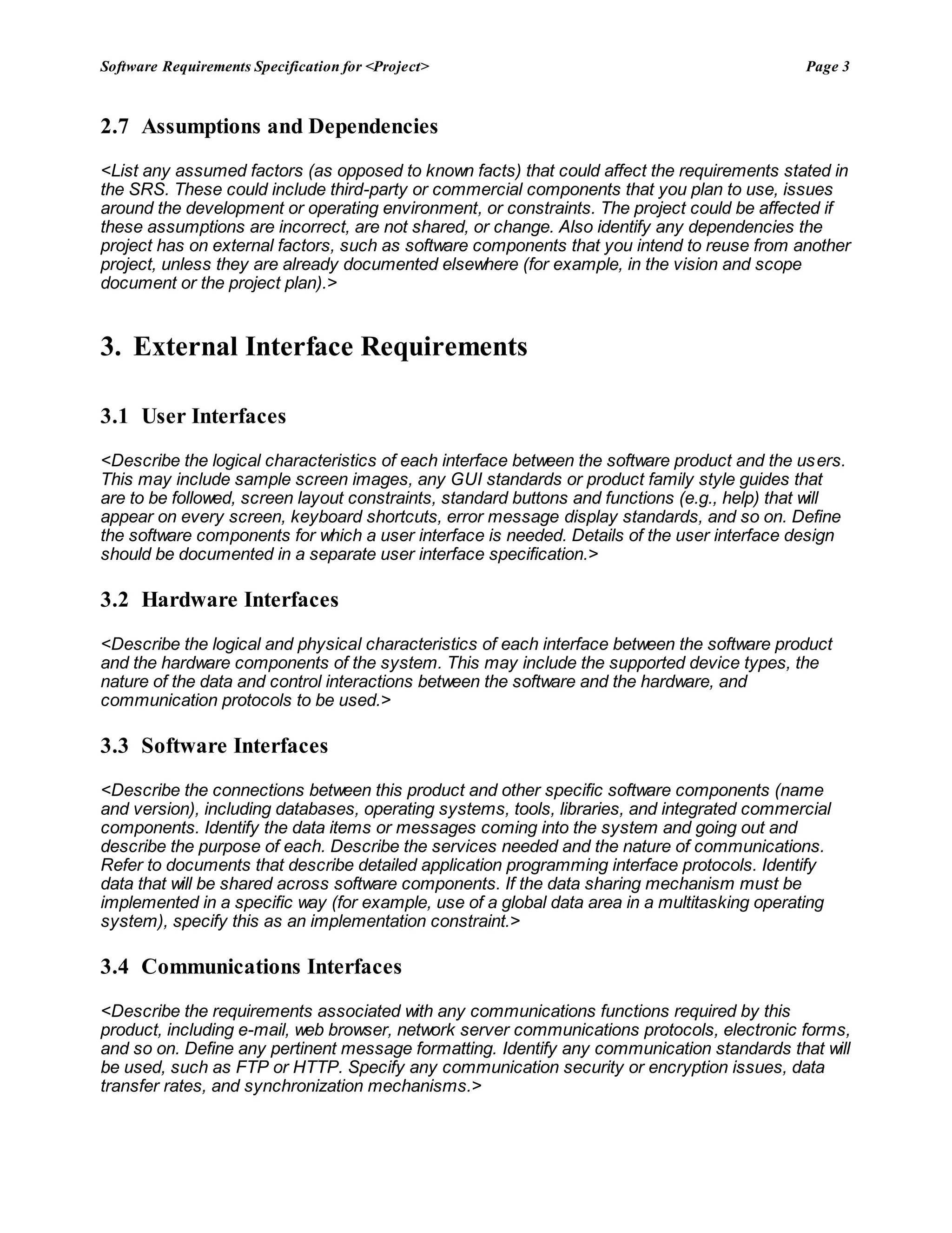Software Requirements Specification for <Project> Page 3
2.7 Assumptions and Dependencies
<List any assumed factors (as opposed to known facts) that could affect the requirements stated in
the SRS. These could include third-party or commercial components that you plan to use, issues
around the development or operating environment, or constraints. The project could be affected if
these assumptions are incorrect, are not shared, or change. Also identify any dependencies the
project has on external factors, such as software components that you intend to reuse from another
project, unless they are already documented elsewhere (for example, in the vision and scope
document or the project plan).>
3. External Interface Requirements
3.1 User Interfaces
<Describe the logical characteristics of each interface between the software product and the users.
This may include sample screen images, any GUI standards or product family style guides that
are to be followed, screen layout constraints, standard buttons and functions (e.g., help) that will
appear on every screen, keyboard shortcuts, error message display standards, and so on. Define
the software components for which a user interface is needed. Details of the user interface design
should be documented in a separate user interface specification.>
3.2 Hardware Interfaces
<Describe the logical and physical characteristics of each interface between the software product
and the hardware components of the system. This may include the supported device types, the
nature of the data and control interactions between the software and the hardware, and
communication protocols to be used.>
3.3 Software Interfaces
<Describe the connections between this product and other specific software components (name
and version), including databases, operating systems, tools, libraries, and integrated commercial
components. Identify the data items or messages coming into the system and going out and
describe the purpose of each. Describe the services needed and the nature of communications.
Refer to documents that describe detailed application programming interface protocols. Identify
data that will be shared across software components. If the data sharing mechanism must be
implemented in a specific way (for example, use of a global data area in a multitasking operating
system), specify this as an implementation constraint.>
3.4 Communications Interfaces
<Describe the requirements associated with any communications functions required by this
product, including e-mail, web browser, network server communications protocols, electronic forms,
and so on. Define any pertinent message formatting. Identify any communication standards that will
be used, such as FTP or HTTP. Specify any communication security or encryption issues, data
transfer rates, and synchronization mechanisms.>
 