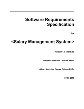 Software Requirements
Specification
for
<Salary Management System>
Version 1.0 approved
Prepared by <Rana Zohaib Khalid>
<Govt. Municipal Degree College FSD>
29-05-2018
 