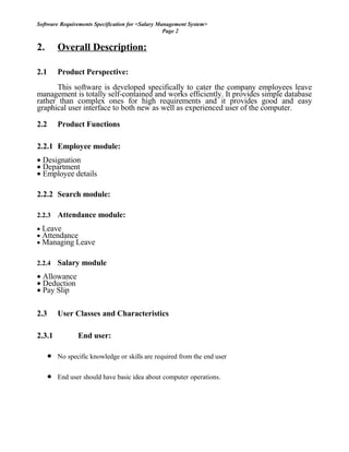 Software Requirements Specification for <Salary Management System>
Page 2
2. Overall Description:
2.1 Product Perspective:
This software is developed specifically to cater the company employees leave
management is totally self-contained and works efficiently. It provides simple database
rather than complex ones for high requirements and it provides good and easy
graphical user interface to both new as well as experienced user of the computer.
2.2 Product Functions
2.2.1 Employee module:
• Designation
• Department
• Employee details
2.2.2 Search module:
2.2.3 Attendance module:
• Leave
• Attendance
• Managing Leave
2.2.4 Salary module
• Allowance
• Deduction
• Pay Slip
2.3 User Classes and Characteristics
2.3.1 End user:
• No specific knowledge or skills are required from the end user
• End user should have basic idea about computer operations.
 