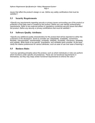 Software Requirements Specification for <Salary Management System>
Page 6
issues that affect the product’s design or use. Define any safety certifications that must be
satisfied.>
5.3 Security Requirements
<Specify any requirements regarding security or privacy issues surrounding use of the product or
protection of the data used or created by the product. Define any user identity authentication
requirements. Refer to any external policies or regulations containing security issues that affect
the product. Define any security or privacy certifications that must be satisfied.>
5.4 Software Quality Attributes
<Specify any additional quality characteristics for the product that will be important to either the
customers or the developers. Some to consider are: adaptability, availability, correctness,
flexibility, interoperability, maintainability, portability, reliability, reusability, robustness, testability,
and usability. Write these to be specific, quantitative, and verifiable when possible. At the least,
clarify the relative preferences for various attributes, such as ease of use over ease of learning.>
5.5 Business Rules
<List any operating principles about the product, such as which individuals or roles can perform
which functions under specific circumstances. These are not functional requirements in
themselves, but they may imply certain functional requirements to enforce the rules.>
 
