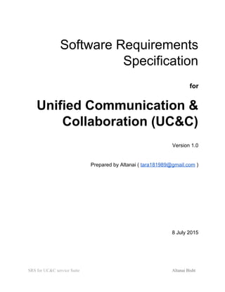  
Software Requirements 
Specification 
for 
Unified Communication & 
Collaboration (UC&C) 
Version 1.0 
Prepared by Altanai ( ​tara181989@gmail.com​ )  
 
 
 
8 July 2015 
 
 
SRS for UC&C service Suite  Altanai Bisht  
 