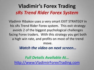 Vladimir’s Forex Trading
    sRs Trend Rider Forex System
Vladimir Ribakov uses a very smart EXIT STRATEGY in
 his sRs Trend Rider Forex system. This exit strategy
   avoids 2 of the biggest psychological challenges
facing Forex traders. With this strategy you get both
  a high win rate, and profits on most of the trend
                        move.
       Watch the video on next screen…

          Full Details Available At…
   http://www.VladimirForexTrading.com
 