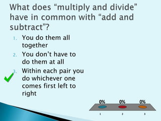 What does “multiply and divide” have in common with “add and subtract”?You do them all togetherYou don’t have to do them at allWithin each pair you do whichever one comes first left to right