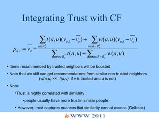 Integrating Trust with CF Items recommended by trusted neighbors will be boosted Note that we still can get recommendations from similar non trusted neighbors ( w(a,u) <<  t(a,v)   if v is trusted and u is not) Note:  Trust is highly correlated with similarity  people usually have more trust in similar people However, trust captures nuances that similarity cannot assess (Golbeck) 