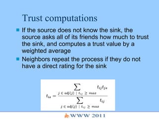 Trust computations If the source does not know the sink, the source asks all of its friends how much to trust the sink, and computes a trust value by a weighted average Neighbors repeat the process if they do not have a direct rating for the sink 