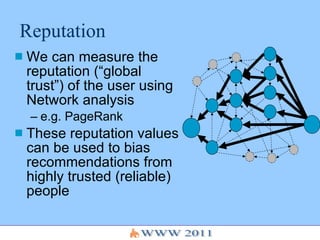 Reputation We can measure the reputation (“global trust”) of the user using Network analysis e.g. PageRank These reputation values can be used to bias recommendations from highly trusted (reliable) people 