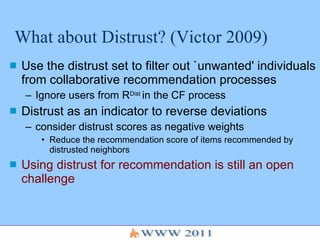 What about Distrust? (Victor 2009) Use the distrust set to filter out `unwanted' individuals from collaborative recommendation processes Ignore users from R Dist  in the CF process Distrust as an indicator to reverse deviations consider distrust scores as negative weights Reduce the recommendation score of items recommended by distrusted neighbors Using distrust for recommendation is still an open challenge 