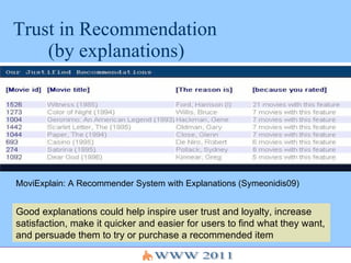 Trust in Recommendation  (by explanations) Good explanations could help inspire user trust and loyalty, increase satisfaction, make it quicker and easier for users to find what they want, and persuade them to try or purchase a recommended item MoviExplain: A Recommender System with Explanations   (Symeonidis09) 