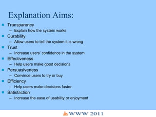Explanation Aims: Transparency  Explain how the system works Curability  Allow users to tell the system it is wrong Trust  Increase users’ confidence in the system Effectiveness  Help users make good decisions Persuasiveness Convince users to try or buy Efficiency  Help users make decisions faster Satisfaction Increase the ease of usability or enjoyment 