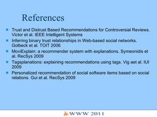 References Trust and Distrust Based Recommendations for Controversial Reviews. Victor et al. IEEE Intelligent Systems Inferring binary trust relationships in Web-based social networks. Golbeck et al. TOIT 2006 MoviExplain: a recommender system with explanations. Symeonidis et al. RecSys 2009 Tagsplanations: explaining recommendations using tags. Vig aet al. IUI 2009 Personalized recommendation of social software items based on social relations. Gui et al. RecSys 2009 
