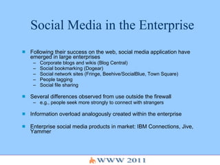 Social Media in the Enterprise Following their success on the web, social media application have emerged in large enterprises Corporate blogs and wikis (Blog Central) Social bookmarking (Dogear) Social network sites (Fringe, Beehive/SocialBlue, Town Square) People tagging  Social file sharing Several differences observed from use outside the firewall e.g., people seek more strongly to connect with strangers Information overload analogously created within the enterprise Enterprise social media products in market: IBM Connections, Jive, Yammer 