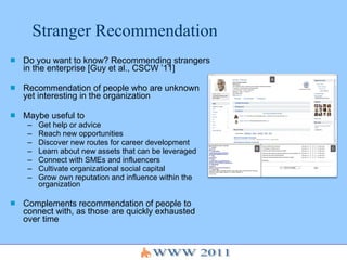Stranger Recommendation Do you want to know? Recommending strangers in the enterprise [Guy et al., CSCW ’11] Recommendation of people who are unknown  yet interesting in the organization Maybe useful to Get help or advice Reach new opportunities Discover new routes for career development Learn about new assets that can be leveraged Connect with SMEs and influencers Cultivate organizational social capital Grow own reputation and influence within the organization Complements recommendation of people to connect with, as those are quickly exhausted over time 