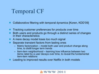 Temporal CF Collaborative filtering with temporal dynamics [Koren, KDD’09] Tracking customer preferences for products over time Both users and products go through a distinct series of changes in their characteristics A mere decay model loses too much signal Separate transient factors from lasting ones Matrix factorization – model both user and product change along time, to distill longer term trends Item-item neighborhood – learning how influence between two items rated by a user decays over time, to reveal the fundamental item-item relations  Leading to improved results over Netflix in both models 