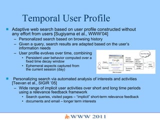Temporal User Profile Adaptive web search based on user profile constructed without any effort from users [Sugiyama et al., WWW’04] Personalized search based on browsing history Given a query, search results are adapted based on the user’s information needs User profile evolves over time, combining Persistent user behavior computed over a  fixed time decay window Ephemeral aspects captured from  the current session (day) Personalizing search via automated analysis of interests and activities [Teevan et al., SIGIR ’05] Wide range of implicit user activities over short and long time periods using a relevance feedback framework Search queries, visited pages – “implicit” short-term relevance feedback  documents and email – longer term interests 
