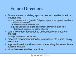Future Directions Enhance user modeling approaches to consider time in a smarter way e.g., someone you “friended” 5 years ago – a very good friend or a one-time encounter?  Measure interaction over time e.g., tag usage as a signal to changes of interest over time Distinguish transient vs. lasting interests Learn from user feedback to compensate for decay in interest Exploitations vs. exploration Different recommendation for new users, old users, heavy users, etc. Impose diversity and avoid recommending the same items again and again More live user studies over time 