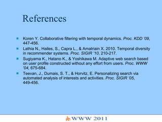 References Koren Y. Collaborative filtering with temporal dynamics.  Proc. KDD ’09 , 447-456. Lathia N., Hailes, S., Capra L., & Amatriain X. 2010. Temporal diversity in recommender systems.  Proc. SIGIR ’10 , 210-217. Sugiyama K., Hatano K., & Yoshikawa M. Adaptive web search based on user profile constructed without any effort from users.  Proc. WWW '04,  675-684. Teevan, J., Dumais, S. T., & Horvitz, E.  Personalizing search via automated analysis of interests and activities.  Proc. SIGIR ’05 , 449-456. 