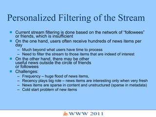 Personalized Filtering of the Stream Current stream filtering is done based on the network of “followees” or friends, which is insufficient On the one hand, users often receive hundreds of news items per day Much beyond what users have time to process Need to filter the stream to those items that are indeed of interest On the other hand, there may be other  useful news outside the circle of friends  or followees Challenges: Frequency – huge flood of news items, Recency plays big role – news items are interesting only when very fresh News items are sparse in content and unstructured (sparse in metadata) Cold start problem of new items 
