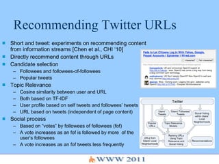 Recommending Twitter URLs Short and tweet: experiments on recommending content from information streams [Chen et al., CHI ‘10] Directly recommend content through URLs Candidate selection  Followees and followees-of-followees Popular tweets Topic Relevance  Cosine similarity between user and URL Both based on TF-IDF User profile based on self tweets and followees’ tweets URL based on tweets (independent of page content) Social process Based on “votes” by followees of followees (fof) A vote increases as an fof is followed by more  of the user’s followees A vote increases as an fof tweets less frequently 