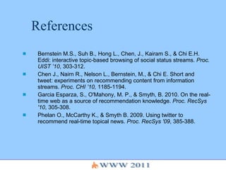 References Bernstein M.S., Suh B., Hong L., Chen, J., Kairam S., & Chi E.H. Eddi: interactive topic-based browsing of social status streams.  Proc. UIST ’10 , 303-312. Chen J., Nairn R., Nelson L., Bernstein, M., & Chi E. Short and tweet: experiments on recommending content from information streams.  Proc. CHI ’10,  1185-1194. Garcia Esparza, S., O'Mahony, M. P., & Smyth, B. 2010.  On the real-time web as a source of recommendation knowledge.  Proc. RecSys '10 , 305-308. Phelan O., McCarthy K., & Smyth   B .  2009 .  Using twitter to recommend real - time topical news .  Proc. RecSys '09 , 385-388.  
