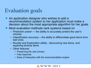 Evaluation goals An application designer who wishes to add a recommendation system to her application must make a decision about the most appropriate algorithm for her goals Most evaluation methods rank systems based on  Prediction power — the ability to accurately predict the user’s choices Classification accuracy – the ability to differentiate good items from bad ones. Novelty and Exploration ability - discovering new items, and exploring diverse items Other features Preserving the user privacy  Fast response Ease of interaction with the recommendation engine  