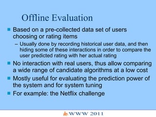 Offline Evaluation Based on a pre-collected data set of users choosing or rating items Usually done by recording historical user data, and then hiding some of these interactions in order to compare the user predicted rating with her actual rating No interaction with real users, thus allow comparing a wide range of candidate algorithms at a low cost Mostly useful for evaluating the prediction power of the system and for system tuning For example: the Netflix challenge 