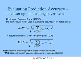Evaluating Prediction Accuracy –  the user opinions/ratings over items Root Mean Squared Error (RMSE)   the most popular metric used in evaluating accuracy of predicted ratings A popular alternative:  Mean Absolute Error (MAE) Both measure the average error of the system predictions RMSE disproportionably penalizes large errors, compared to MAE 