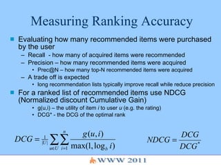 Measuring Ranking Accuracy Evaluating how many recommended items were purchased by the user Recall  - how many of acquired items were recommended Precision – how many recommended items were acquired  Prec@N – how many top-N recommended items were acquired A trade off is expected long recommendation lists typically improve recall while reduce precision For a ranked list of recommended items use NDCG (Normalized discount Cumulative Gain) g(u,i) – the utility of item  i  to user  u  (e.g. the rating) DCG* - the DCG of the optimal rank 