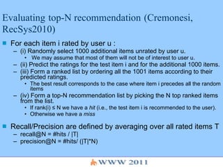 Evaluating   top-N recommendation   (Cremonesi, RecSys2010) For each item i rated by user u : (i) Randomly select 1000 additional items unrated by user u. We may assume that most of them will not be of interest to user u. (ii) Predict the ratings for the test item i and for the additional 1000 items. (iii) Form a ranked list by ordering all the 1001 items according to their predicted ratings.  The best result corresponds to the case where item i precedes all the random items  (iv) Form a top-N recommendation list by picking the N top ranked items from the list.  If rank(i) ≤ N we have a  hit  (i.e., the test item i is recommended to the user). Otherwise we have a  miss Recall/Precision are defined by averaging over all rated items T recall@N = #hits / |T| precision@N = #hits/ (|T|*N) 