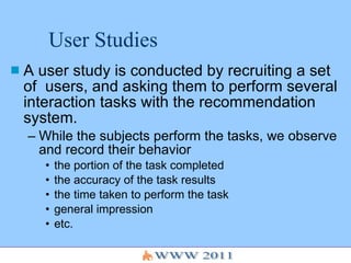 User Studies A user study is conducted by recruiting a set of  users, and asking them to perform several interaction tasks with the recommendation system.  While the subjects perform the tasks, we observe and record their behavior the portion of the task completed the accuracy of the task results  the time taken to perform the task general impression etc. 