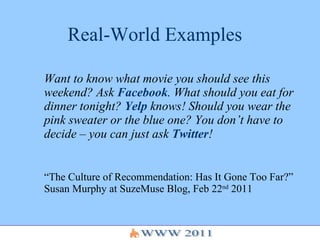 Real-World Examples Want to know what movie you should see this weekend? Ask  Facebook . What should you eat for dinner tonight?  Yelp  knows! Should you wear the pink sweater or the blue one? You don’t have to decide – you can just ask  Twitter !   “ The Culture of Recommendation: Has It Gone Too Far?” Susan Murphy at SuzeMuse Blog, Feb 22 nd  2011 