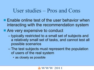 User studies – Pros and Cons Enable online test of the user behavior when interacting with the recommendation system Are very expensive to conduct typically restricted to a small set of subjects and a relatively small set of tasks, and cannot test all possible scenarios The test subjects must represent the population of users of the real system  as closely as possible  