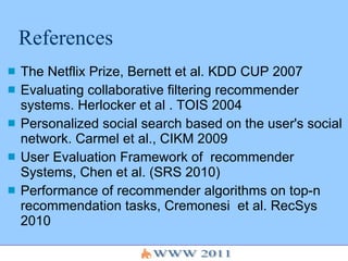 References The Netflix Prize, Bernett et al. KDD CUP 2007 Evaluating collaborative filtering recommender systems. Herlocker et al . TOIS 2004 Personalized social search based on the user's social network. Carmel et al., CIKM 2009  User Evaluation Framework of  recommender Systems, Chen et al. (SRS 2010) Performance of recommender algorithms on top-n recommendation tasks, Cremonesi  et al. RecSys 2010 