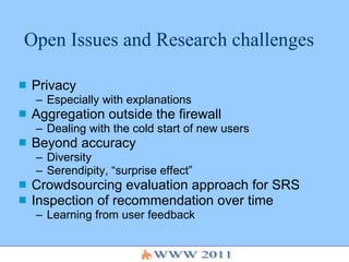 Open Issues and Research challenges Privacy  Especially with explanations Aggregation outside the firewall Dealing with the cold start of new users Beyond accuracy Diversity Serendipity, “surprise effect” Crowdsourcing evaluation approach for SRS Inspection of recommendation over time Learning from user feedback 