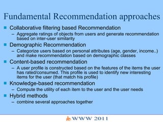 Fundamental Recommendation approaches  Collaborative filtering based Recommendation Aggregate ratings of objects from users and generate recommendation based on inter-user similarity Demographic Recommendation Categorize users based on personal attributes (age, gender, income..) and make recommendation based on demographic classes  Content-based recommendation A user profile is constructed based on the features of the items the user has rated/consumed. This profile is used to identify new interesting items for the user (that match his profile) Knowledge-based recommendation Compute the utility of each item to the user and the user needs Hybrid methods combine several approaches together 