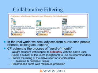 Collaborative Filtering In the real world we seek advices from our trusted people (friends, colleagues, experts) CF automate the process of “word-of-mouth” Weight all users with respect to  similarity  with the active user. Select a subset of the users ( neighbors ) to use as recommenders Predict the rating of the active user for specific items  based on its neighbors’ ratings Recommend items with maximum prediction 