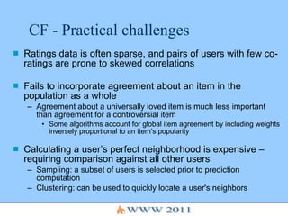 CF - Practical challenges Ratings data is often sparse, and pairs of users with few co-ratings are prone to skewed correlations Fails to incorporate agreement about an item in the population as a whole Agreement about a universally loved item is much less important than agreement for a controversial item Some algorithms account for global item agreement by including weights inversely proportional to an item’s popularity Calculating a user’s perfect neighborhood is expensive – requiring comparison against all other users Sampling: a subset of users is selected prior to prediction computation Clustering: can be used to quickly locate a user's neighbors 