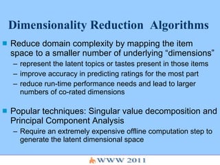 Dimensionality Reduction  Algorithms Reduce domain complexity by mapping the item space to a smaller number of underlying “dimensions”  represent the latent topics or tastes present in those items  improve accuracy in predicting ratings for the most part reduce run-time performance needs and lead to larger numbers of co-rated dimensions Popular techniques: Singular value decomposition and Principal Component Analysis Require an extremely expensive offline computation step to generate the latent dimensional space 