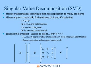 Singular Value Decomposition (SVD) Handy mathematical technique that has application to many problems Given any  m  n  matrix  R , find matrices  U ,  I , and  V  such that I  =  U   I   V T U  is  m  r  and orthonormal I  is  r  r  and diagonal V  is  nxr  and orthonormal Discard the smallest I values to get R m,k  with k << r R m,k  is an k-approximation of R based on k most important latent feature Recommendation will be given based on R k   