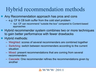 Hybrid recommendation methods Any Recommendation approach has pros and cons e.g. CF & CB both suffer from the cold start problem but  CF can recommend “outside the box” compared to Content-based approaches Hybrid recommender system combines two or more techniques to gain better performance with fewer drawbacks Hybrid methods: Weighted:  scores of several recommenders are combined together Switching:  switch between recommenders according to the current situation Mixed:  present recommendations that are coming from several recommenders Cascade:  One recommender refines the recommendations given by another 