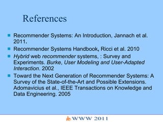 References Recommender Systems: An Introduction, Jannach et al. 2011 .   Recommender Systems   Handbook ,  Ricci et al. 2010  Hybrid  web  recommender  systems, : Survey and Experiments.  Burke ,  User Modeling and User-Adapted Interaction . 2002 Toward the Next Generation of Recommender Systems: A Survey of the State-of-the-Art and Possible Extensions. Adomavicius et al., IEEE Transactions on Knowledge and  Data Engineering. 2005 
