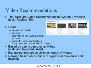 Video Recommendations The YouTube Video Recommendation System [Davidson et al., RecSys ’10] Goals recent and fresh diverse  relevant to the user’s recent actions users to understand why a  video was recommended to them Based on user’s personal activities  (watched, favorited, liked) Expending through co-visitation graph of videos Ranking based on a variety of signals for relevance and diversity 