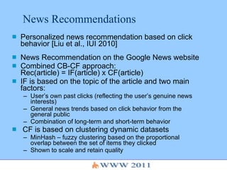 News Recommendations Personalized news recommendation based on click behavior [Liu et al., IUI 2010] News Recommendation on the Google News website Combined CB-CF approach: Rec(article) = IF(article) x CF(article) IF is based on the topic of the article and two main factors: User’s own past clicks (reflecting the user’s genuine news interests) General news trends based on click behavior from the general public Combination of long-term and short-term behavior CF is based on clustering dynamic datasets MinHash – fuzzy clustering based on the proportional overlap between the set of items they clicked Shown to scale and retain quality 